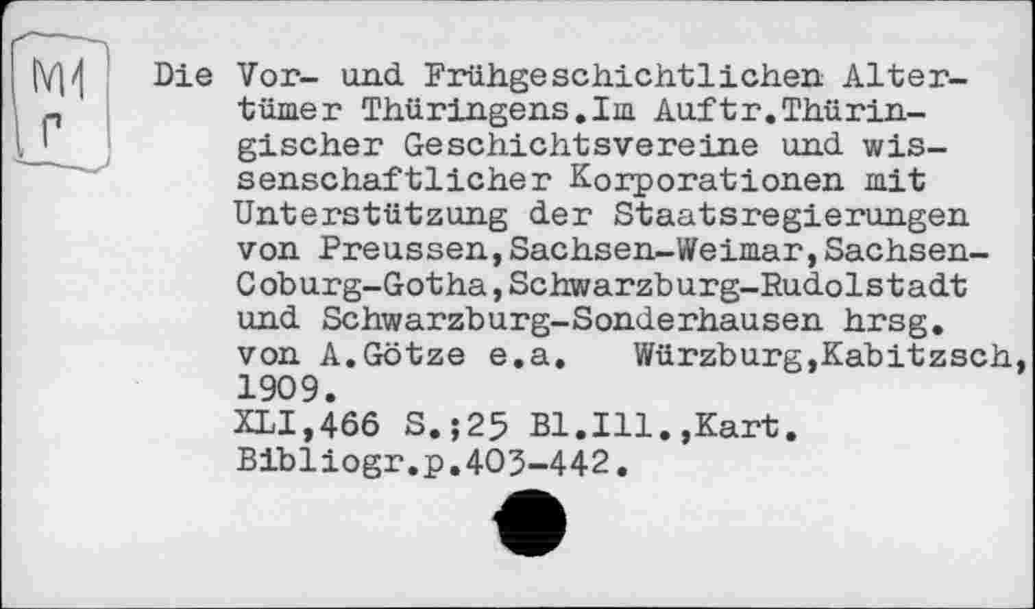 ﻿Die Vor- und Frühgeschichtlichen Altertümer Thüringens.Im Auftr.Thüringischer Geschichtsvereine und wissenschaftlicher Korporationen mit Unterstützung der Staatsregierungen von Preussen,Sachsen-Weimar,Sachsen-Coburg-Gotha, Schwarzburg-Rudolstadt und Schwarzburg-Sonderhausen hrsg. von A.Götze e.a. Würzburg,Kabitzsch, 1909. XLI,466 S.;25 Bl.Ill.,Kart. Bibliogr.p.403-442.